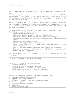 Peace ProjectStudy Proposal                                Page 6




An interim report is made at the end of the data accumulation,
and
market analysis stage.     At this time an evaluation will be
undertaken.   The terms of reference may be revised as a result
of the interim review with you or you may wish to terminate the
project at this stage.

We will prepare what we refer to as a prefeasibility study on
the identified (peace project) opportunity to enable us to rate
the   opportunity based on its ability to help the proponent
achieve its goals.

The prefeasibility study will include identification of the
following over a 10 year period:
!    approximate market size
!    operating issues peculiar to the (location)
!    estimated market penetration and resultant revenues
!    estimated product or service operating and administration
     costs
!    estimated net income (loss)
!    investment requirements and sources
!    sensitivity analysis of break even, payback and/or return
     on investment
!    ability to meet other organizational decision criteria
!    key success factors that are critical to ensuring economic
     viability of the project

Our consultants will be available for the presentation of our
findings.

EXHIBIT 1 - OVERVIEW OF WORK PROGRAM


Phase 1 - Project/Market Assessment
1.1 Project start-up
1.2 Initial orientation and planning
1.3 Project/Market research and assessment
1.4 Consideration of Joint Venture Proposals
1.5 Completion of interim report


Phase 2 - Financial Feasibility and Business Plan
2.1 Infrastructure requirements
2.2 Operational requirements
2.3 Financial feasibility and financing plan
2.4 Business plan
2.5 Implementation strategy
2.6 Reporting
2.7 Ongoing assistance


Proponent
 