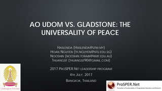 AO UDOM VS. GLADSTONE: THE
UNIVERSALITY OF PEACE
HASLENDA (HASLENDA@UTM.MY)
HOAN NGUYEN (TH.NGUYEN@NTU.EDU.SG)
NOOSHIN (NOOSHIN.TORABI@RMIT.EDU.AU)
THUANGSIT (THUANGSIT90@GMAIL.COM)
2017 PROSPER.NET LEADERSHIP PROGRAM
4TH JULY, 2017
BANGKOK, THAILAND
 