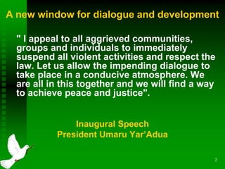 2
" I appeal to all aggrieved communities,
groups and individuals to immediately
suspend all violent activities and respect the
law. Let us allow the impending dialogue to
take place in a conducive atmosphere. We
are all in this together and we will find a way
to achieve peace and justice".
Inaugural Speech
President Umaru Yar’Adua

A new window for dialogue and development
 