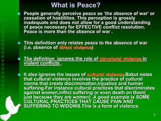 6
What is Peace?
 People generally perceive peace as ‘the absence of war’ or
cessation of hostilities. This perception is grossly
inadequate and does not allow for a good understanding
of peace necessary for EFFECTIVE conflict resolution.
Peace is more than the absence of war .
 This definition only relates peace to the absence of war
(i.e. absence of direct violence)
 The definition ignores the role of structural violence in
violent conflicts .
 It also ignores the issues of cultural violence.Bakut notes
that cultural violence involves the practice of cultural
norms that create discrimination,injustice and human
suffering.For instance cultural practices that discriminates
against women,inflict suffering or even death on them(
just because they are women) .A good example is SOME
CULTURAL PRACTICES THAT CAUSE PAIN AND
SUFFERING TO WIDOWS.This is a form of violence.
 