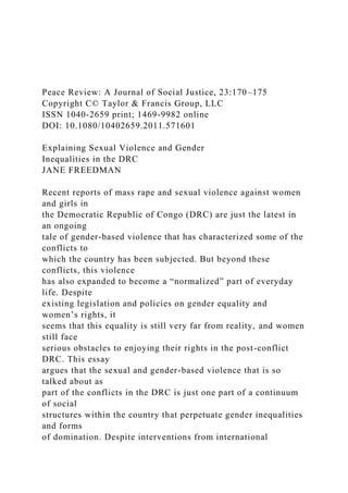 Peace Review: A Journal of Social Justice, 23:170–175
Copyright C© Taylor & Francis Group, LLC
ISSN 1040-2659 print; 1469-9982 online
DOI: 10.1080/10402659.2011.571601
Explaining Sexual Violence and Gender
Inequalities in the DRC
JANE FREEDMAN
Recent reports of mass rape and sexual violence against women
and girls in
the Democratic Republic of Congo (DRC) are just the latest in
an ongoing
tale of gender-based violence that has characterized some of the
conflicts to
which the country has been subjected. But beyond these
conflicts, this violence
has also expanded to become a “normalized” part of everyday
life. Despite
existing legislation and policies on gender equality and
women’s rights, it
seems that this equality is still very far from reality, and women
still face
serious obstacles to enjoying their rights in the post-conflict
DRC. This essay
argues that the sexual and gender-based violence that is so
talked about as
part of the conflicts in the DRC is just one part of a continuum
of social
structures within the country that perpetuate gender inequalities
and forms
of domination. Despite interventions from international
 