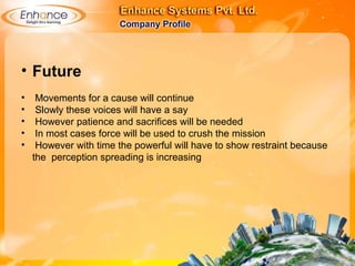 • Future
• Movements for a cause will continue
• Slowly these voices will have a say
• However patience and sacrifices will be needed
• In most cases force will be used to crush the mission
• However with time the powerful will have to show restraint because
the perception spreading is increasing
 
