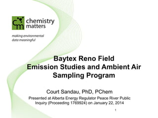 Baytex Reno Field
Emission Studies and Ambient Air
Sampling Program
Court Sandau, PhD, PChem
Presented at Alberta Energy Regulator Peace River Public
Inquiry (Proceeding 1769924) on January 22, 2014
1
© 2015
Chemistry Matters Inc.
 
