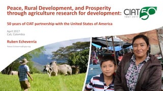 Ruben.Echeverria@cgiar.org
Peace, Rural Development, and Prosperity
through agriculture research for development:
50 years of CIAT partnership with the United States of America
Ruben Echeverria
April 2017
Cali, Colombia
 
