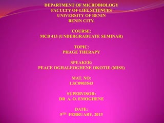 DEPARTMENT OF MICROBIOLOGY
    FACULTY OF LIFE SCIENCES
      UNIVERSITY OF BENIN
          BENIN CITY.

             COURSE:
MCB 413 (UNDERGRADUATE SEMINAR)

             TOPIC:
         PHAGE THERAPY

           SPEAKER:
PEACE OGHALEOGHENE OKOTIE (MISS)

               MAT. NO:
              LSC0903543

          SUPERVISOR:
       DR A. O. EMOGHENE

                DATE:
        5TH   FEBRUARY, 2013
 