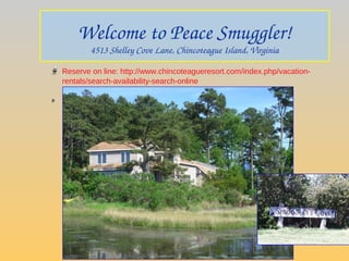 Welcome to Peace Smuggler!
4513 Shelley Cove Lane, Chincoteague Island, Virginia
Reserve on line: http://www.chincoteagueresort.com/index.php/vacation-
rentals/search-availability-search-online
@harbourrentals.net
 