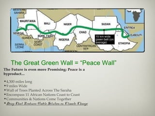 The Great Green Wall = “Peace Wall”
•4,300 miles long
•9 miles Wide
•Wall of Trees Planted Across The Saraha
•Encompass 11 African Nations Coast to Coast
•Communities & Nations Come Together
•Doing That Produces Viable Solution on Climate Change
The Future is even more Promising; Peace is a
byproduct...
 