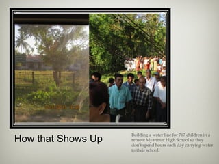 How that Shows Up
Building a water line for 767 children in a
remote Myanmar High School so they
don’t spend hours each day carrying water
to their school.
 