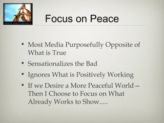 Focus on Peace
• Most Media Purposefully Opposite of
What is True
• Sensationalizes the Bad
• Ignores What is Positively Working
• If we Desire a More Peaceful World—
Then I Choose to Focus on What
Already Works to Show.....
 