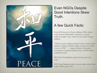 Even NGOs Despite
Good Intentions Skew
Truth.
A few Quick Facts:
From 250 down to 10 per million; 1950s, there
were almost 250 deaths caused by war per
million people. Now, there are less than 10 per
million.
“There is not a single country in the world where
infant or child mortality today is not lower than
it was in 1950,” — Angus Deaton, Princeton
economist on global health issues. (WHO study
confirmed too.)
Bill Gates Foundation report on less poverty
ever;
FBI Crime Statistics show we are safer today than
in the 1950’s, 60’s, 70’s.
 
