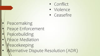 • Conflict
• Violence
• Ceasefire
• Peacemaking
• Peace Enforcement
• Peacebuilding
• Peace Mediation
• Peacekeeping
• Alternative Dispute Resolution (ADR)
 