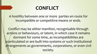 CONFLICT
A hostility between one or more parties en route for
incompatible or competitive means or ends.
Conflict may be either manifest, recognisable through
actions or behaviours, or latent, in which case it remains
dormant for some time, as incompatibilities are
unarticulated or are built into systems or such institutional
arrangements as governments, corporations, or even civil
society.
 