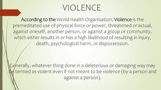 VIOLENCE
According to the World Health Organisation, Violence is the
premeditated use of physical force or power, threatened or actual,
against oneself, another person, or against a group or community,
which either results in or has a high likelihood of resulting in injury,
death, psychological harm, or dispossession.
Generally, whatever thing done in a deleterious or damaging way may
be termed as violent even if not meant to be violence (by a person and
against a person).
 