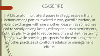 CEASEFIRE
A bilateral or multilateral pause in all aggressive military
actions among parties involved in war, guerrilla warfare, or
violent exchanges with one another. Cease-fires sometimes
lead to steady or long-lasting military or political settlements,
but they plainly target to reduce tensions and life-threatening
damages while providing prospects for the encouragement
of other practices of conﬂict resolution or management
efforts.
 