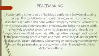 PEACEMAKING
Peacemaking is the course of building a settlement between disputing
parties. This could be done through dialogues with just the two
disputants, it is often also done with a third-party mediator, who assists
with process and communication problems, and helps the parties work
effectively together to draft a workable peace accord. Usually the
negotiators are official diplomats, although citizens are getting involved
in the peacemaking process more and more. While they do not negotiate
final accords, citizen diplomacy is becoming an increasingly common way
to start the peacemaking process, which is then finalized with official
diplomatic efforts.
 