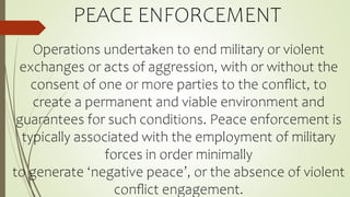 PEACE ENFORCEMENT
Operations undertaken to end military or violent
exchanges or acts of aggression, with or without the
consent of one or more parties to the conﬂict, to
create a permanent and viable environment and
guarantees for such conditions. Peace enforcement is
typically associated with the employment of military
forces in order minimally
to generate ‘negative peace’, or the absence of violent
conﬂict engagement.
 