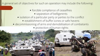 A general set of objectives for such an operation may include the following:
• forcible compliance of ceasefires
• separation of belligerents
• isolation of a particular party or parties to the conﬂict
• establishment of buffer zones or safe havens
• decommissioning of arms and demobilisation of combatants
• protection of human rights
• assistance with humanitarian aid
`Source: Google Images
 