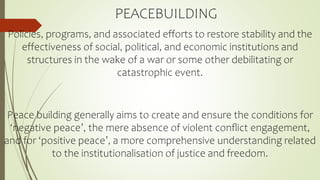 PEACEBUILDING
Policies, programs, and associated efforts to restore stability and the
effectiveness of social, political, and economic institutions and
structures in the wake of a war or some other debilitating or
catastrophic event.
Peace building generally aims to create and ensure the conditions for
‘negative peace’, the mere absence of violent conﬂict engagement,
and for ‘positive peace’, a more comprehensive understanding related
to the institutionalisation of justice and freedom.
 