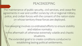 PEACEKEEPING
The maintenance of public security, civil services, and cease-fire
agreements in war and conﬂict zones by UN or regional military,
police, and civilian forces with the consent of the nation-state
on whose territory these forces are deployed.
Peacekeeping involves co-ordinated efforts to ensure stability
and relative normalcy
in the aftermath of otherwise extremely volatile and chaotic
situations.
The extended goal is to create conditions conducive to
establishing lasting political settlements.
 