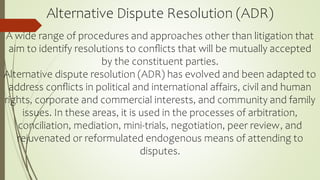 Alternative Dispute Resolution (ADR)
A wide range of procedures and approaches other than litigation that
aim to identify resolutions to conﬂicts that will be mutually accepted
by the constituent parties.
Alternative dispute resolution (ADR) has evolved and been adapted to
address conﬂicts in political and international affairs, civil and human
rights, corporate and commercial interests, and community and family
issues. In these areas, it is used in the processes of arbitration,
conciliation, mediation, mini-trials, negotiation, peer review, and
rejuvenated or reformulated endogenous means of attending to
disputes.
 
