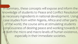 In summary, these concepts will expose and inform the
knowledge of students to Peace and Conflict Resolution
as necessary ingredients in national development. Using
case studies from within Nigeria, Africa and other parts
of the world, the course aims at stimulating students
consciousness of desiring peace and working towards it
at both the micro and macro levels of human existence,
especially in their immediate societies.
 