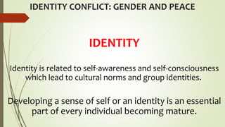 IDENTITY CONFLICT: GENDER AND PEACE
IDENTITY
Identity is related to self-awareness and self-consciousness
which lead to cultural norms and group identities.
Developing a sense of self or an identity is an essential
part of every individual becoming mature.
 