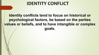 IDENTITY CONFLICT
Identity conflicts tend to focus on historical or
psychological factors, be based on the parties
values or beliefs, and to have intangible or complex
goals.
 