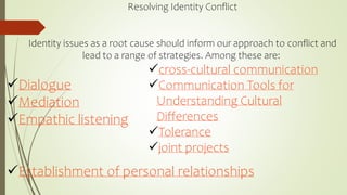Resolving Identity Conflict
Identity issues as a root cause should inform our approach to conflict and
lead to a range of strategies. Among these are:
Dialogue
Mediation
Empathic listening
Establishment of personal relationships
cross-cultural communication
Communication Tools for
Understanding Cultural
Differences
Tolerance
joint projects
 