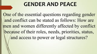 GENDER AND PEACE
One of the essential questions regarding gender
and conflict can be stated as follows: How are
men and women differently affected by conflict
because of their roles, needs, priorities, status,
and access to power or legal structures?
 
