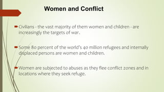 Women and Conflict
Civilians - the vast majority of them women and children - are
increasingly the targets of war.
Some 80 percent of the world’s 40 million refugees and internally
displaced persons are women and children.
Women are subjected to abuses as they flee conflict zones and in
locations where they seek refuge.
 