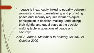 “…peace is inextricably linked to equality between
women and men …maintaining and promoting
peace and security requires women’s equal
participation in decision-making..(and taking)
their rightful and equal place at the decision-
making table in questions of peace and
security”
Kofi. A. Annan, Statement to Security Council, 24
October 2000
 