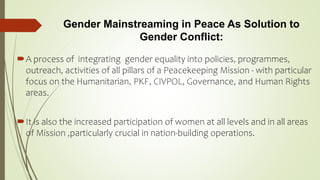 Gender Mainstreaming in Peace As Solution to
Gender Conflict:
A process of integrating gender equality into policies, programmes,
outreach, activities of all pillars of a Peacekeeping Mission - with particular
focus on the Humanitarian, PKF, CIVPOL, Governance, and Human Rights
areas.
It is also the increased participation of women at all levels and in all areas
of Mission ,particularly crucial in nation-building operations.
 