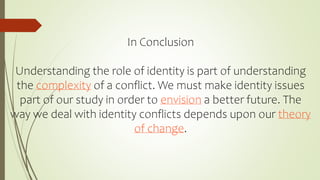In Conclusion
Understanding the role of identity is part of understanding
the complexity of a conflict. We must make identity issues
part of our study in order to envision a better future. The
way we deal with identity conflicts depends upon our theory
of change.
 