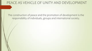 PEACE AS VEHICLE OF UNITY AND DEVELOPMENT
The construction of peace and the promotion of development is the
responsibility of individuals, groups and international society.
 