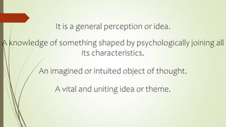 It is a general perception or idea.
A knowledge of something shaped by psychologically joining all
its characteristics.
An imagined or intuited object of thought.
A vital and uniting idea or theme.
 