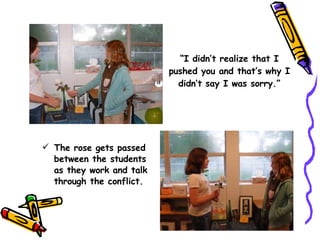 “ I didn’t realize that I pushed you and that’s why I didn’t say I was sorry.” The rose gets passed between the students as they work and talk through the conflict. 
