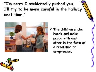 “ I’m sorry I accidentally pushed you.  I’ll try to be more careful in the hallway next time.”  The children shake hands and make peace with each other in the form of a resolution or compromise. 