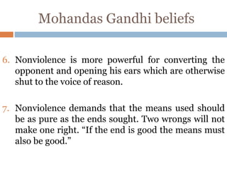 Mohandas Gandhi beliefs
6. Nonviolence is more powerful for converting the
opponent and opening his ears which are otherwise
shut to the voice of reason.
7. Nonviolence demands that the means used should
be as pure as the ends sought. Two wrongs will not
make one right. “If the end is good the means must
also be good.”
 