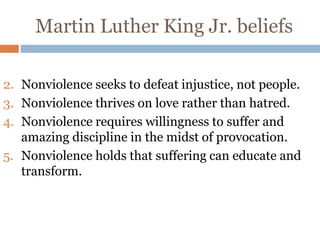 Martin Luther King Jr. beliefs
2. Nonviolence seeks to defeat injustice, not people.
3. Nonviolence thrives on love rather than hatred.
4. Nonviolence requires willingness to suffer and
amazing discipline in the midst of provocation.
5. Nonviolence holds that suffering can educate and
transform.
 