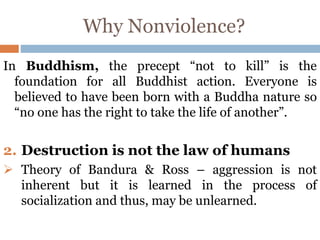 Why Nonviolence?
In Buddhism, the precept “not to kill” is the
foundation for all Buddhist action. Everyone is
believed to have been born with a Buddha nature so
“no one has the right to take the life of another”.
2. Destruction is not the law of humans
 Theory of Bandura & Ross – aggression is not
inherent but it is learned in the process of
socialization and thus, may be unlearned.
 