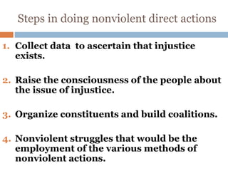 Steps in doing nonviolent direct actions
1. Collect data to ascertain that injustice
exists.
2. Raise the consciousness of the people about
the issue of injustice.
3. Organize constituents and build coalitions.
4. Nonviolent struggles that would be the
employment of the various methods of
nonviolent actions.
 