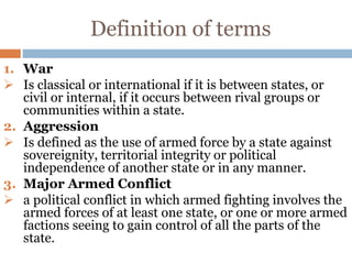 Definition of terms
1. War
 Is classical or international if it is between states, or
civil or internal, if it occurs between rival groups or
communities within a state.
2. Aggression
 Is defined as the use of armed force by a state against
sovereignity, territorial integrity or political
independence of another state or in any manner.
3. Major Armed Conflict
 a political conflict in which armed fighting involves the
armed forces of at least one state, or one or more armed
factions seeing to gain control of all the parts of the
state.
 