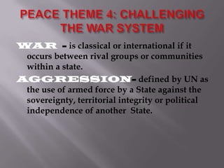 WAR - is classical or international if it
occurs between rival groups or communities
within a state.
AGGRESSION- defined by UN as
the use of armed force by a State against the
sovereignty, territorial integrity or political
independence of another State.

 