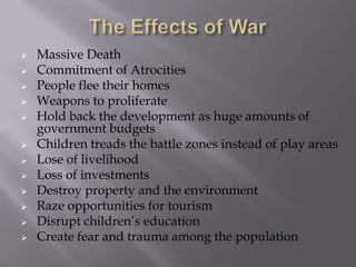 












Massive Death
Commitment of Atrocities
People flee their homes
Weapons to proliferate
Hold back the development as huge amounts of
government budgets
Children treads the battle zones instead of play areas
Lose of livelihood
Loss of investments
Destroy property and the environment
Raze opportunities for tourism
Disrupt children’s education
Create fear and trauma among the population

 
