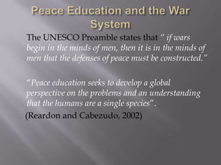 The UNESCO Preamble states that “ if wars
begin in the minds of men, then it is in the minds of
men that the defenses of peace must be constructed.”
“Peace education seeks to develop a global
perspective on the problems and an understanding
that the humans are a single species”.
(Reardon and Cabezudo, 2002)

 