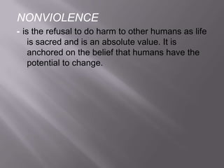 NONVIOLENCE
- is the refusal to do harm to other humans as life
is sacred and is an absolute value. It is
anchored on the belief that humans have the
potential to change.

 