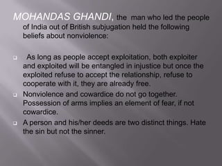 MOHANDAS GHANDI, the

man who led the people
of India out of British subjugation held the following
beliefs about nonviolence:







As long as people accept exploitation, both exploiter
and exploited will be entangled in injustice but once the
exploited refuse to accept the relationship, refuse to
cooperate with it, they are already free.
Nonviolence and cowardice do not go together.
Possession of arms implies an element of fear, if not
cowardice.
A person and his/her deeds are two distinct things. Hate
the sin but not the sinner.

 