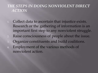 THE STEPS IN DOING NONVIOLENT DIRECT
ACTION
1.

2.
3.
4.

Collect data to ascertain that injustice exists.
Research or the gathering of information is an
important first step to any nonviolent struggle.
Raise consciousness of people about the issue.
Organize constituents and build coalitions.
Employment of the various methods of
nonviolent action.

 