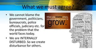 What we must agree?
• We cannot blame the
government, politicians,
bureaucrats, police
officials, judiciary etc. for
the problem that the
world faces today.
• We are INTERNALLY
DISTURBED. So we create
disturbance for others.
 