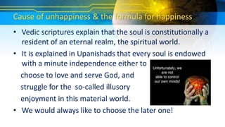 Cause of unhappiness & the formula for happiness
• Vedic scriptures explain that the soul is constitutionally a
resident of an eternal realm, the spiritual world.
• It is explained in Upanishads that every soul is endowed
with a minute independence either to
choose to love and serve God, and
struggle for the so-called illusory
enjoyment in this material world.
• We would always like to choose the later one!
 